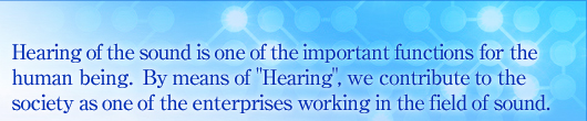 Hearing of the sound is one of the important functions for the human being. By means of "Hearing", we contribute to the society as one of the enterprises working in the field of sound.